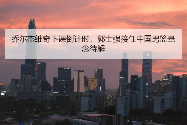 乔尔杰维奇下课倒计时，郭士强接任中国男篮悬念待解