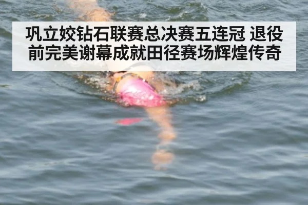 巩立姣钻石联赛总决赛五连冠 退役前完美谢幕成就田径赛场辉煌传奇
