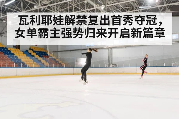 瓦利耶娃解禁复出首秀夺冠，女单霸主强势归来开启新篇章