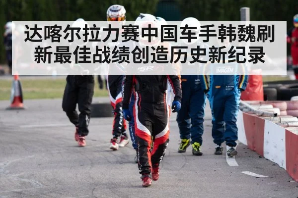 达喀尔拉力赛中国车手韩魏刷新最佳战绩创造历史新纪录